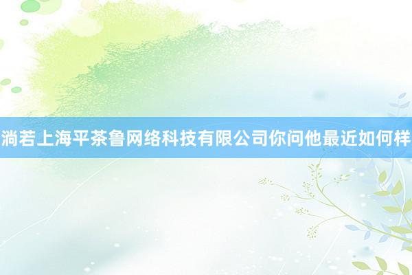 淌若上海平茶鲁网络科技有限公司你问他最近如何样