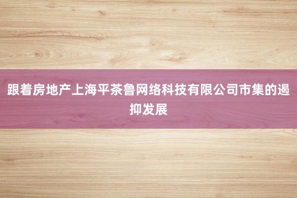 跟着房地产上海平茶鲁网络科技有限公司市集的遏抑发展