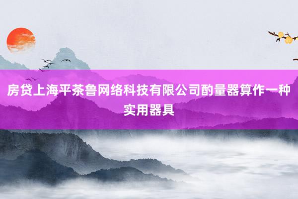 房贷上海平茶鲁网络科技有限公司酌量器算作一种实用器具